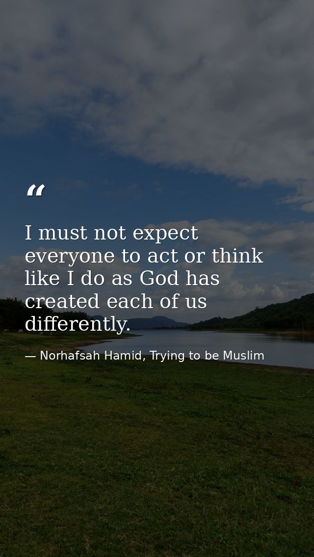 I must not expect everyone to act or think like I do as God has created each of us differently. — Norhafsah Hamid, Trying to be Muslim