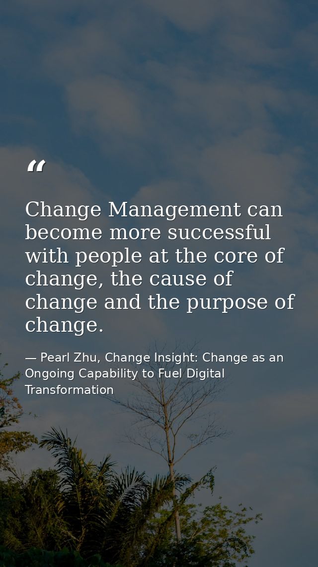 Change Management can become more successful with people at the core of change, the cause of change and the purpose of c — Pearl Zhu, Change Insight: Change as an Ongoing Capability to Fuel Digital Transformation