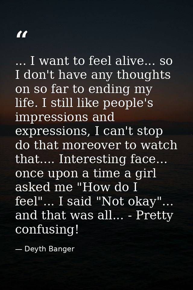 ... I want to feel alive... so I don't have any thoughts on so far to ending my life. I still like people's impressions  — Deyth Banger