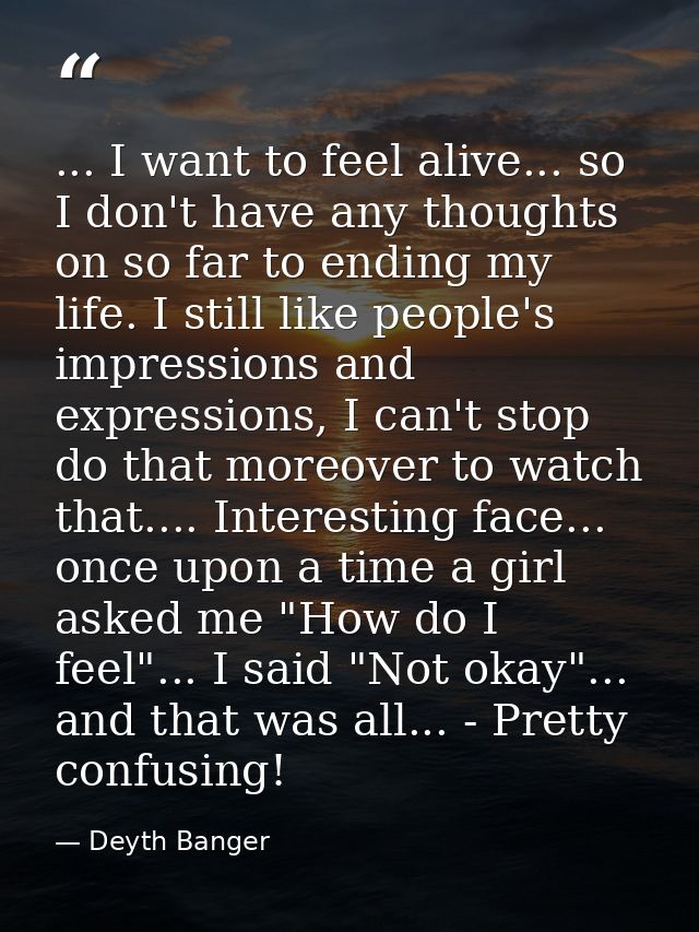 ... I want to feel alive... so I don't have any thoughts on so far to ending my life. I still like people's impressions  — Deyth Banger