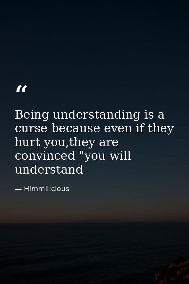 Being understanding is a curse because even if they hurt you,they are convinced "you will understand — Himmilicious