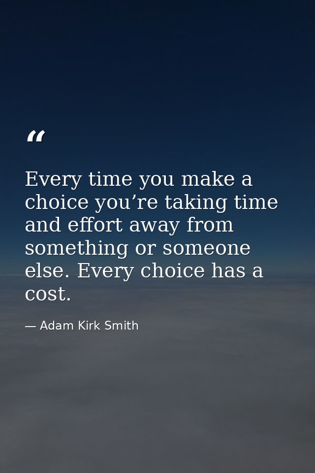 Every time you make a choice you’re taking time and effort away from something or someone else. Every choice has a cost. — Adam Kirk Smith