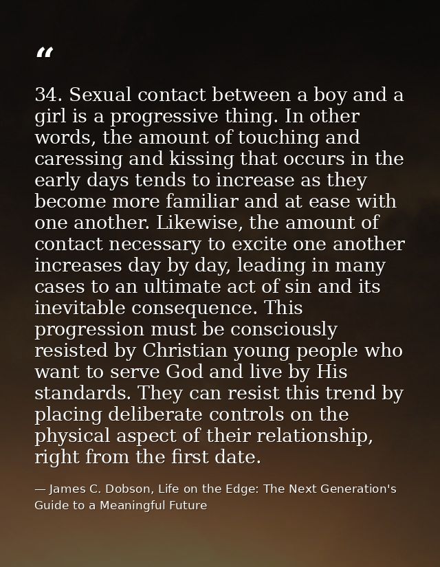 34. Sexual contact between a boy and a girl is a progressive thing. In other words, the amount of touching and caressing — James C. Dobson, Life on the Edge: The Next Generation's Guide to a Meaningful Future