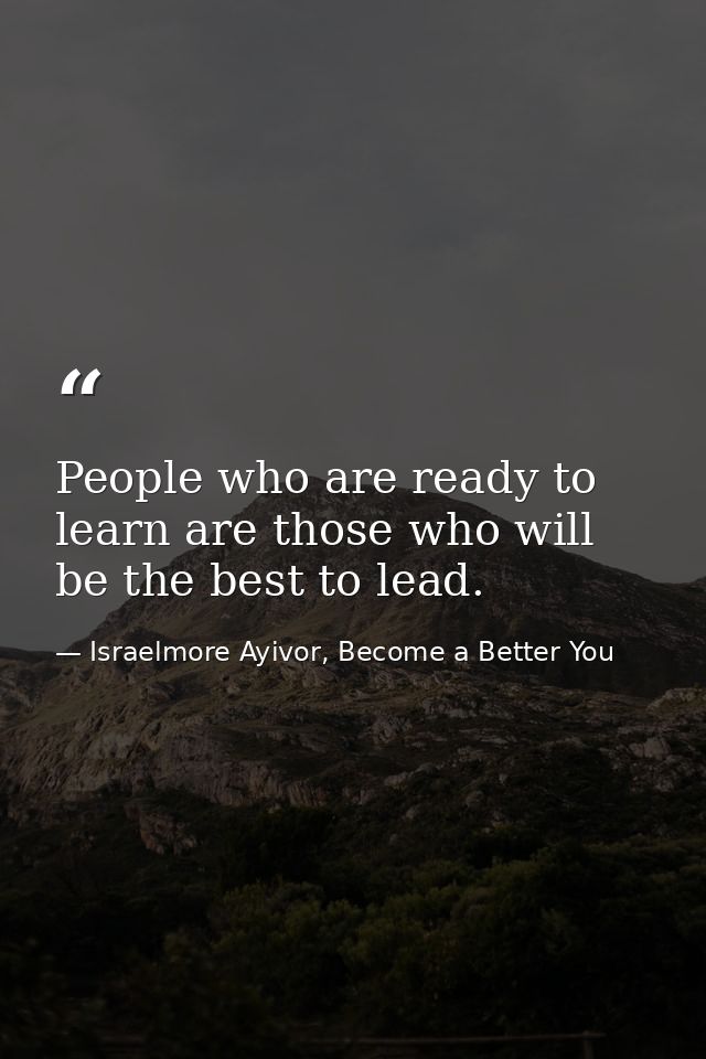 People who are ready to learn are those who will be the best to lead. — Israelmore Ayivor, Become a Better You