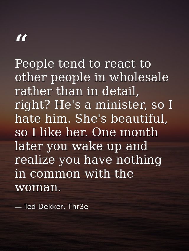 People tend to react to other people in wholesale rather than in detail, right? He's a minister, so I hate him. She's be — Ted Dekker, Thr3e