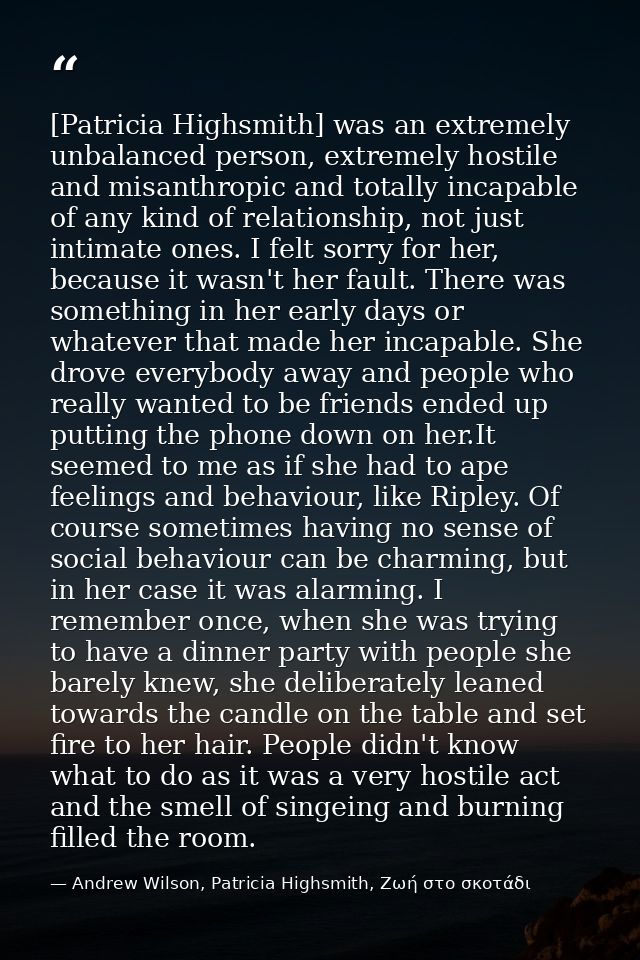 [Patricia Highsmith] was an extremely unbalanced person, extremely hostile and misanthropic and totally incapable of any — Andrew Wilson, Patricia Highsmith, Ζωή στο σκοτάδι