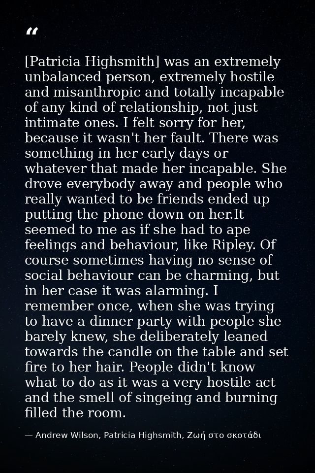 [Patricia Highsmith] was an extremely unbalanced person, extremely hostile and misanthropic and totally incapable of any — Andrew Wilson, Patricia Highsmith, Ζωή στο σκοτάδι