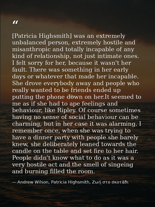 [Patricia Highsmith] was an extremely unbalanced person, extremely hostile and misanthropic and totally incapable of any — Andrew Wilson, Patricia Highsmith, Ζωή στο σκοτάδι