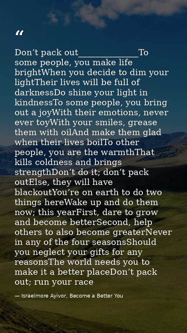 Don’t pack out______________To some people, you make life brightWhen you decide to dim your lightTheir lives will be ful — Israelmore Ayivor, Become a Better You