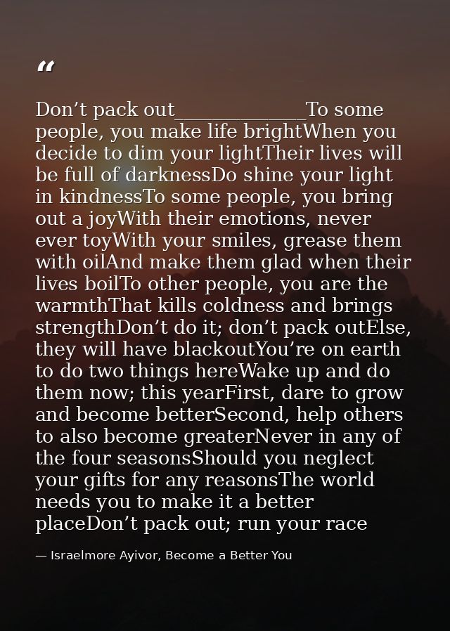 Don’t pack out______________To some people, you make life brightWhen you decide to dim your lightTheir lives will be ful — Israelmore Ayivor, Become a Better You