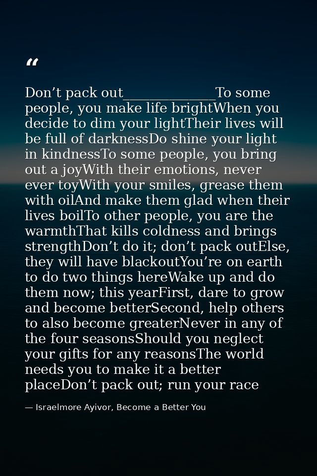 Don’t pack out______________To some people, you make life brightWhen you decide to dim your lightTheir lives will be ful — Israelmore Ayivor, Become a Better You