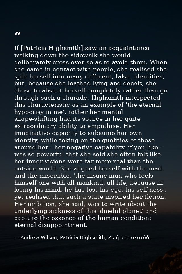 If [Patricia Highsmith] saw an acquaintance walking down the sidewalk she would deliberately cross over so as to avoid t — Andrew Wilson, Patricia Highsmith, Ζωή στο σκοτάδι