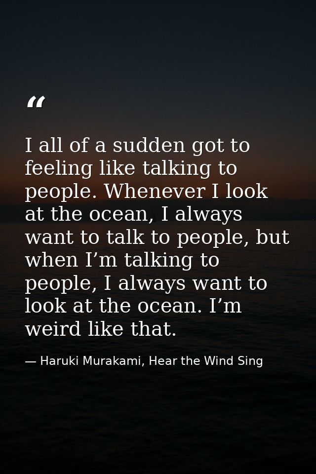 I all of a sudden got to feeling like talking to people. Whenever I look at the ocean, I always want to talk to people,  — Haruki Murakami, Hear the Wind Sing