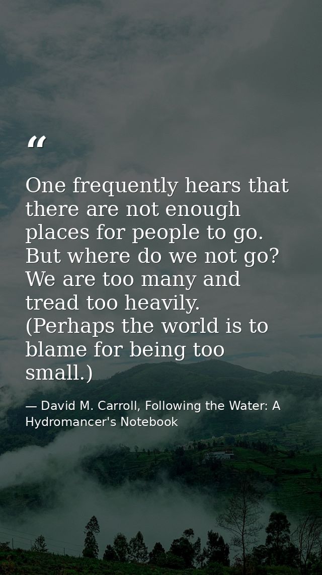 One frequently hears that there are not enough places for people to go. But where do we not go? We are too many and trea — David M. Carroll, Following the Water: A Hydromancer's Notebook