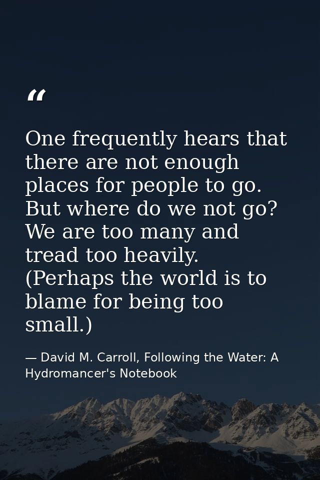 One frequently hears that there are not enough places for people to go. But where do we not go? We are too many and trea — David M. Carroll, Following the Water: A Hydromancer's Notebook