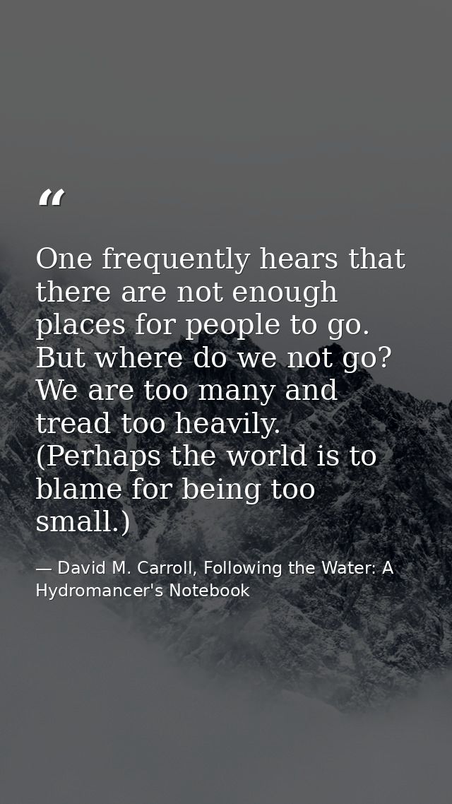 One frequently hears that there are not enough places for people to go. But where do we not go? We are too many and trea — David M. Carroll, Following the Water: A Hydromancer's Notebook