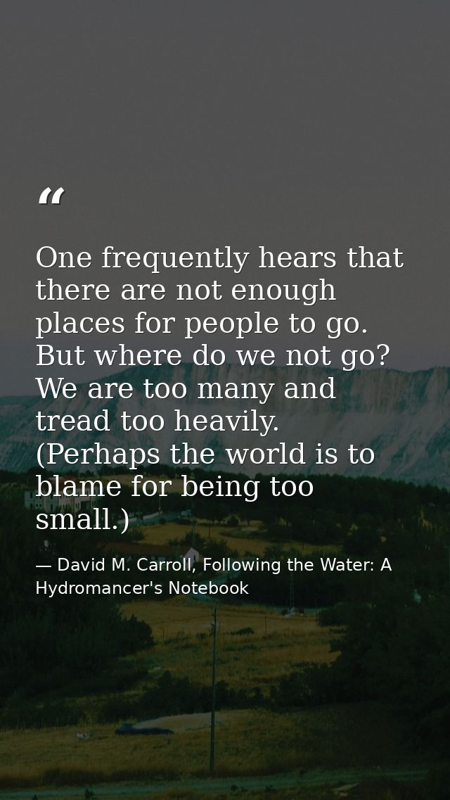 One frequently hears that there are not enough places for people to go. But where do we not go? We are too many and trea — David M. Carroll, Following the Water: A Hydromancer's Notebook