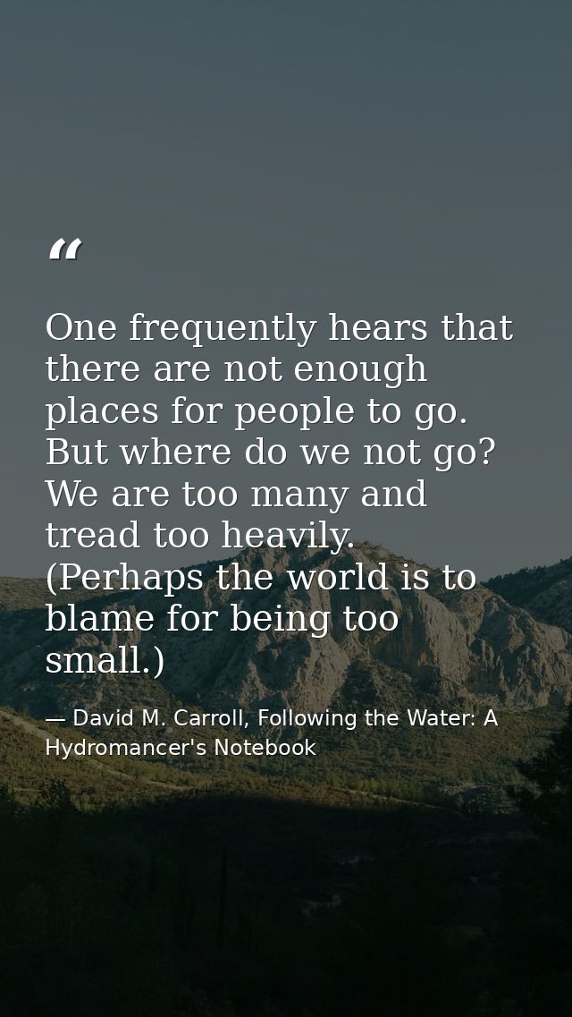 One frequently hears that there are not enough places for people to go. But where do we not go? We are too many and trea — David M. Carroll, Following the Water: A Hydromancer's Notebook