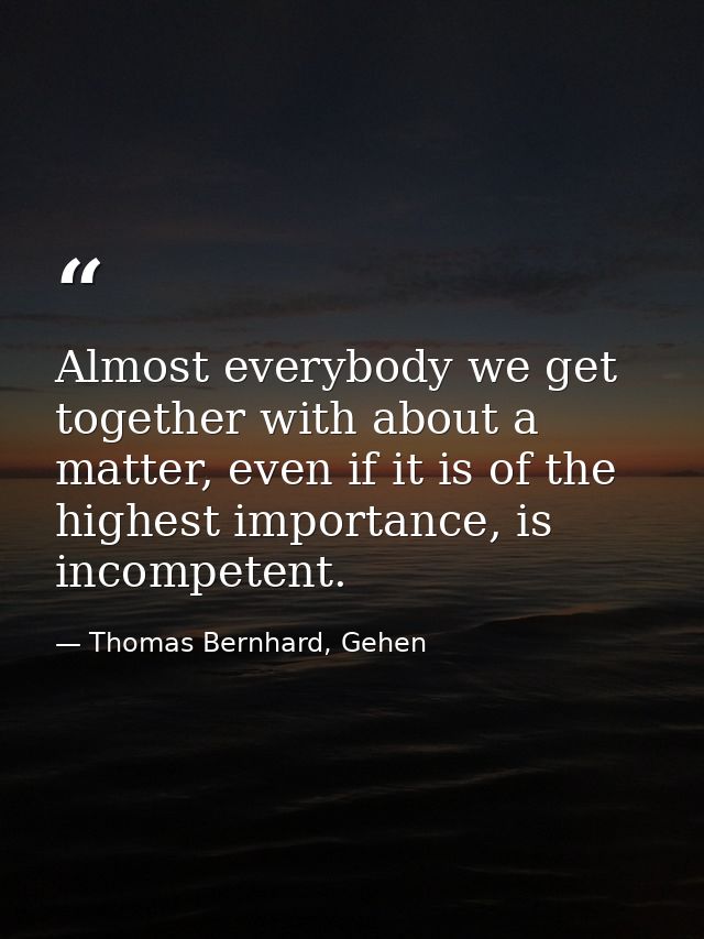 Almost everybody we get together with about a matter, even if it is of the highest importance, is incompetent. — Thomas Bernhard, Gehen