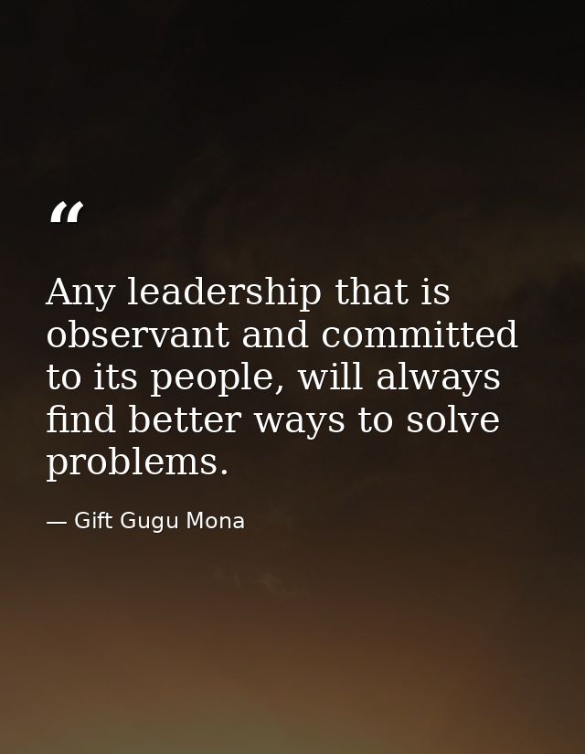 Any leadership that is observant and committed to its people, will always find better ways to solve problems. — Gift Gugu Mona