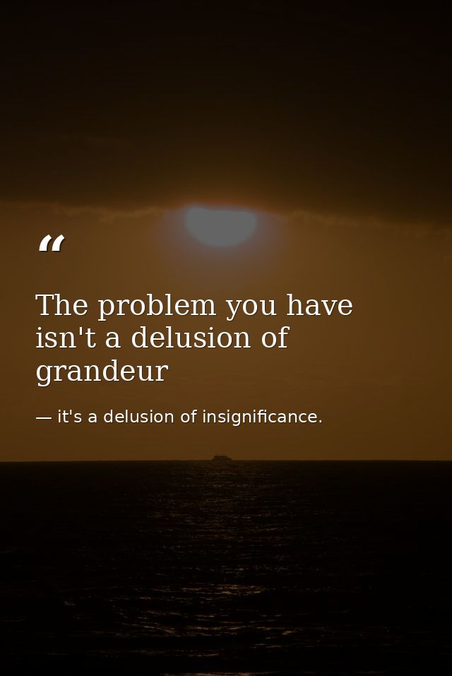The problem you have isn't a delusion of grandeur — it's a delusion of insignificance.