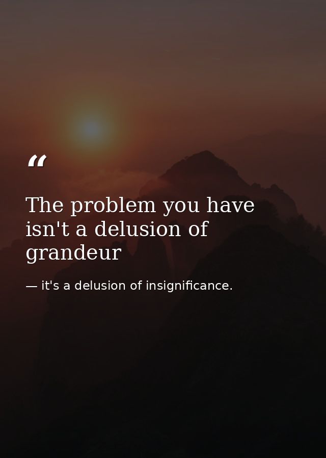 The problem you have isn't a delusion of grandeur — it's a delusion of insignificance.