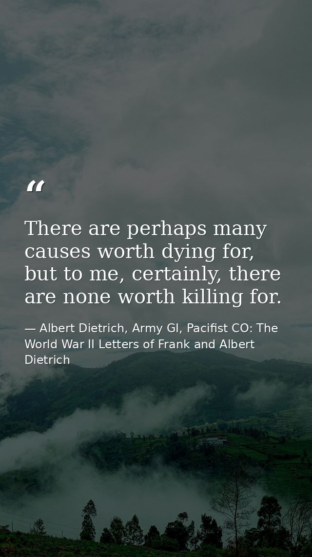 There are perhaps many causes worth dying for, but to me, certainly, there are none worth killing for. — Albert Dietrich, Army GI, Pacifist CO: The World War II Letters of Frank and Albert Dietrich