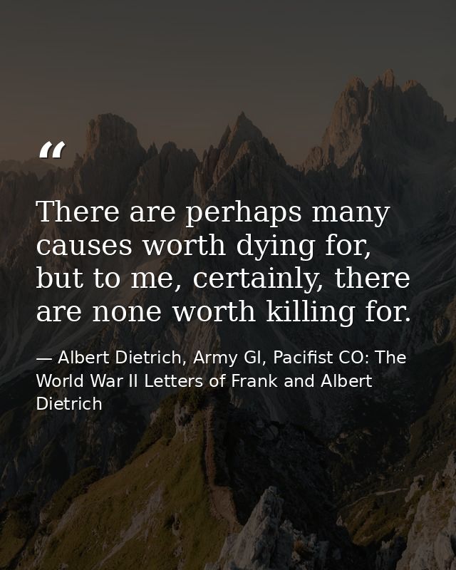 There are perhaps many causes worth dying for, but to me, certainly, there are none worth killing for. — Albert Dietrich, Army GI, Pacifist CO: The World War II Letters of Frank and Albert Dietrich
