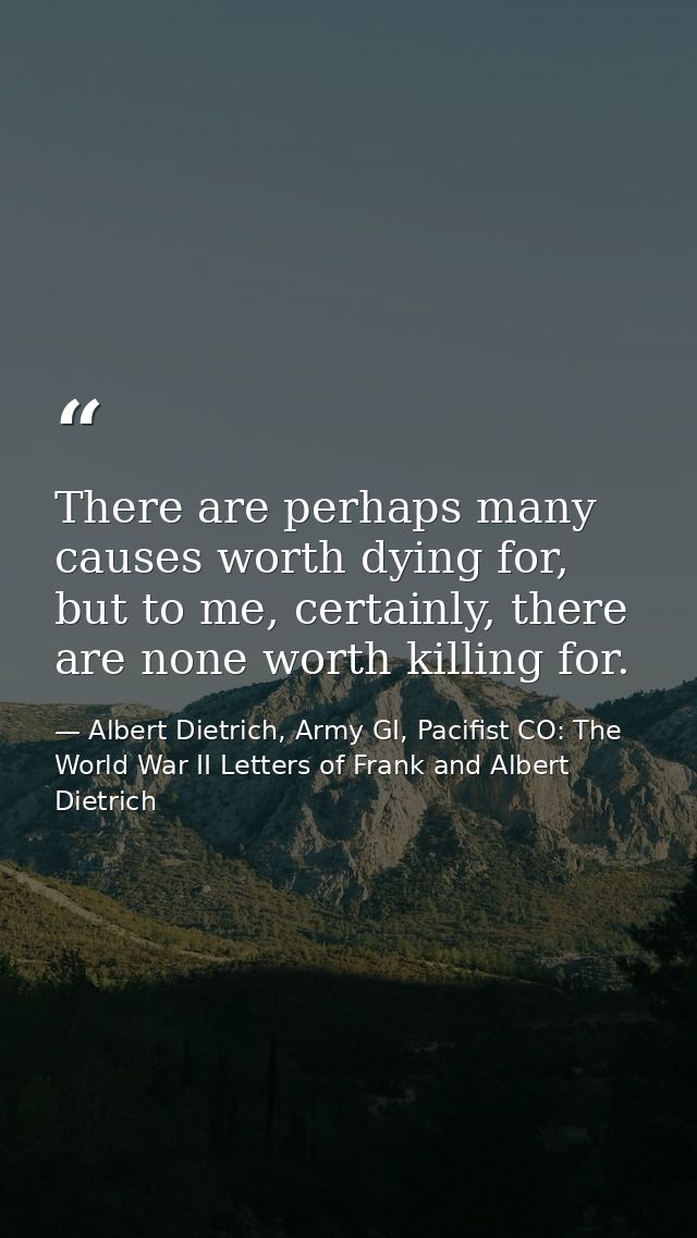 There are perhaps many causes worth dying for, but to me, certainly, there are none worth killing for. — Albert Dietrich, Army GI, Pacifist CO: The World War II Letters of Frank and Albert Dietrich