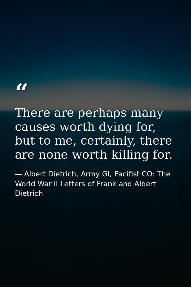 There are perhaps many causes worth dying for, but to me, certainly, there are none worth killing for. — Albert Dietrich, Army GI, Pacifist CO: The World War II Letters of Frank and Albert Dietrich