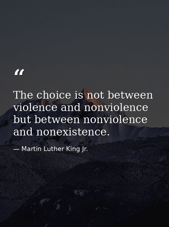 The choice is not between violence and nonviolence but between nonviolence and nonexistence. — Martin Luther King Jr.