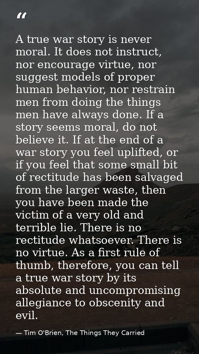 A true war story is never moral. It does not instruct, nor encourage virtue, nor suggest models of proper human behavior — Tim O'Brien, The Things They Carried