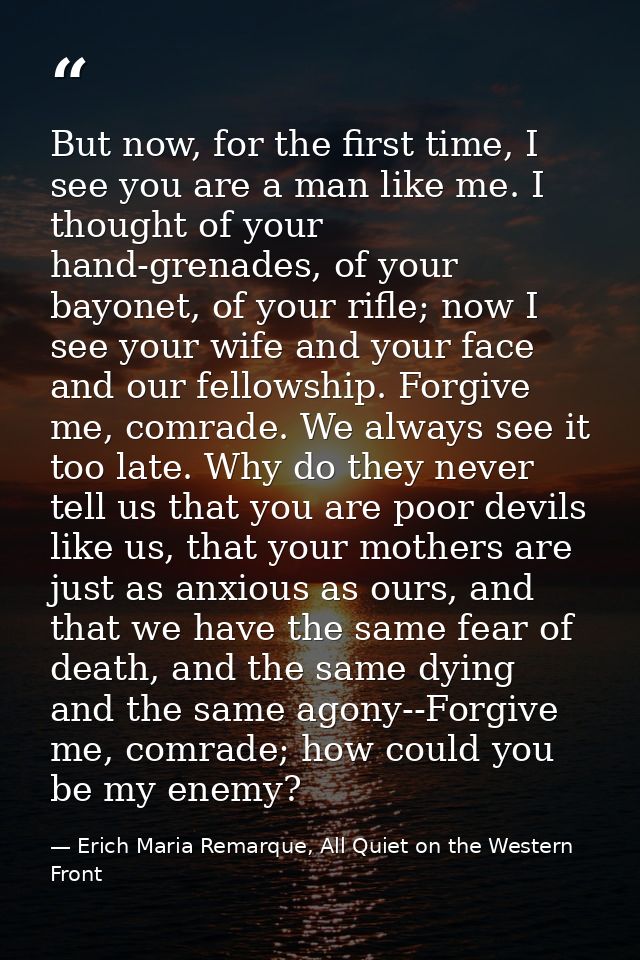 But now, for the first time, I see you are a man like me. I thought of your hand-grenades, of your bayonet, of your rifl — Erich Maria Remarque, All Quiet on the Western Front