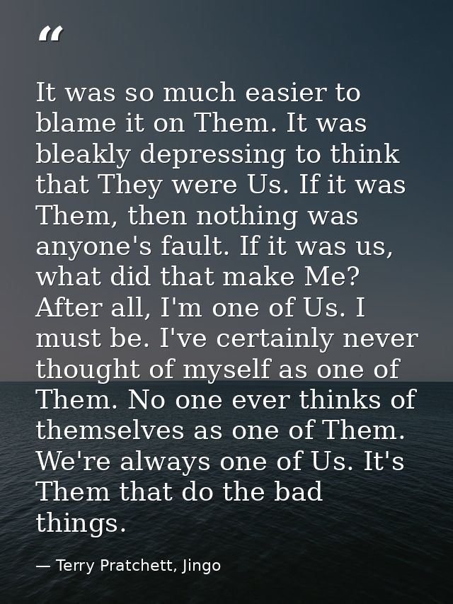 It was so much easier to blame it on Them. It was bleakly depressing to think that They were Us. If it was Them, then no — Terry Pratchett, Jingo