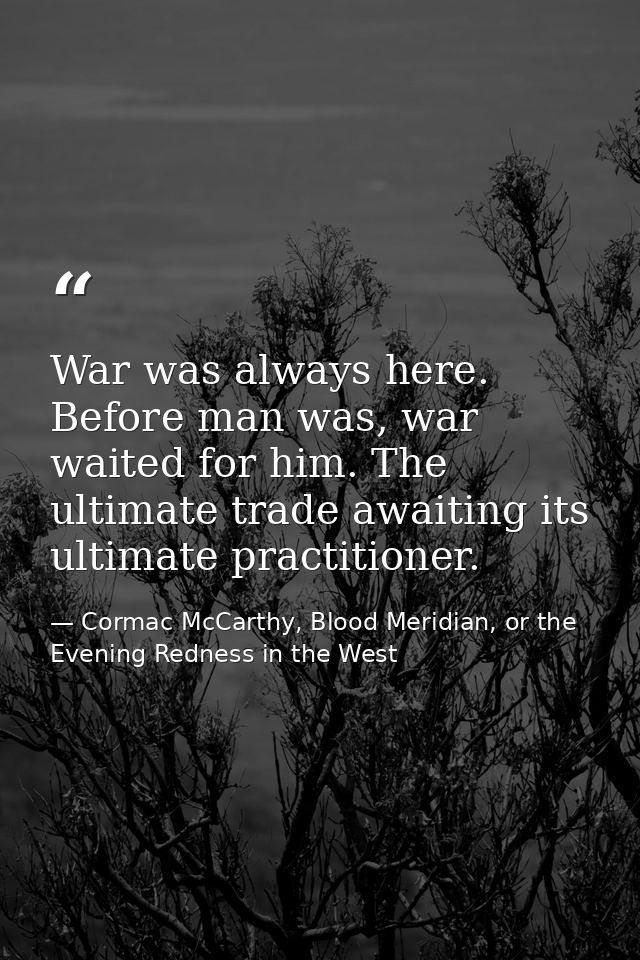 War was always here. Before man was, war waited for him. The ultimate trade awaiting its ultimate practitioner. — Cormac McCarthy, Blood Meridian, or the Evening Redness in the West