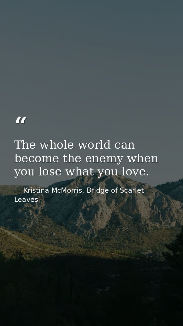 The whole world can become the enemy when you lose what you love. — Kristina McMorris, Bridge of Scarlet Leaves