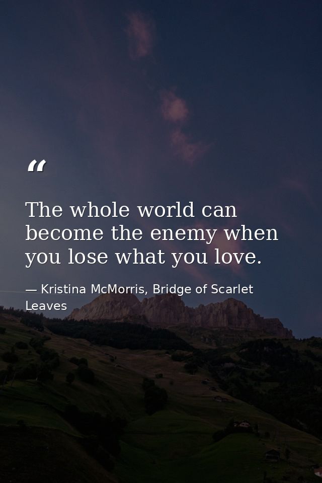 The whole world can become the enemy when you lose what you love. — Kristina McMorris, Bridge of Scarlet Leaves