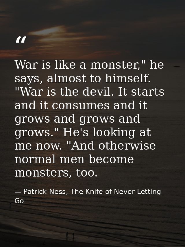 War is like a monster," he says, almost to himself. "War is the devil. It starts and it consumes and it grows and grows  — Patrick Ness, The Knife of Never Letting Go