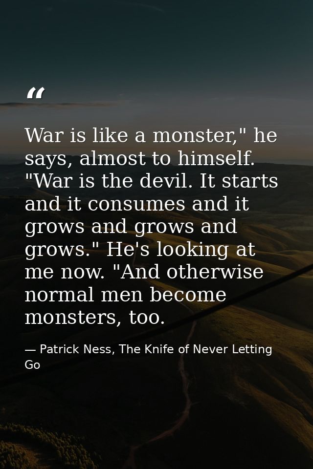 War is like a monster," he says, almost to himself. "War is the devil. It starts and it consumes and it grows and grows  — Patrick Ness, The Knife of Never Letting Go