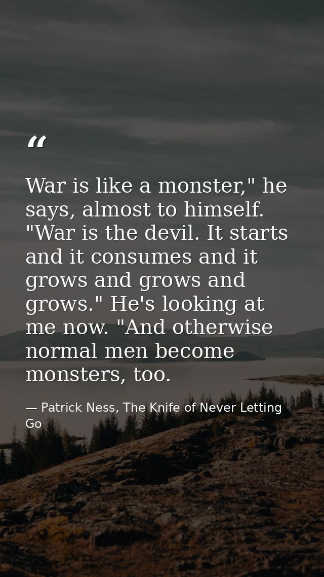 War is like a monster," he says, almost to himself. "War is the devil. It starts and it consumes and it grows and grows  — Patrick Ness, The Knife of Never Letting Go