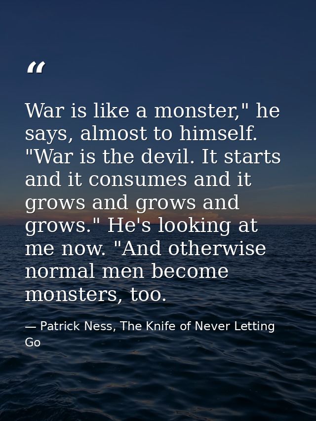 War is like a monster," he says, almost to himself. "War is the devil. It starts and it consumes and it grows and grows  — Patrick Ness, The Knife of Never Letting Go