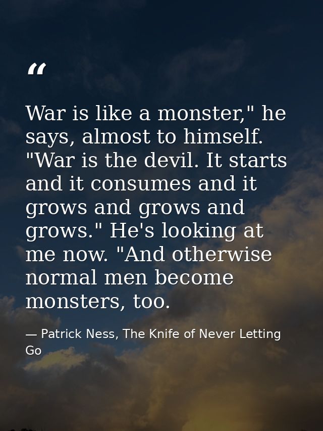 War is like a monster," he says, almost to himself. "War is the devil. It starts and it consumes and it grows and grows  — Patrick Ness, The Knife of Never Letting Go