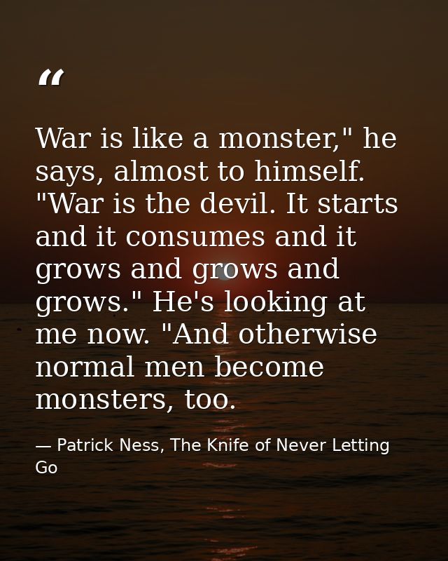 War is like a monster," he says, almost to himself. "War is the devil. It starts and it consumes and it grows and grows  — Patrick Ness, The Knife of Never Letting Go