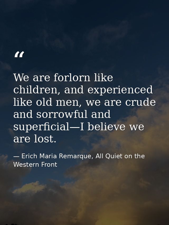 We are forlorn like children, and experienced like old men, we are crude and sorrowful and superficial—I believe we are  — Erich Maria Remarque, All Quiet on the Western Front