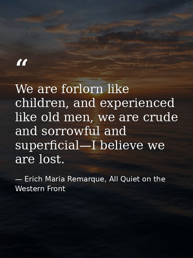 We are forlorn like children, and experienced like old men, we are crude and sorrowful and superficial—I believe we are  — Erich Maria Remarque, All Quiet on the Western Front