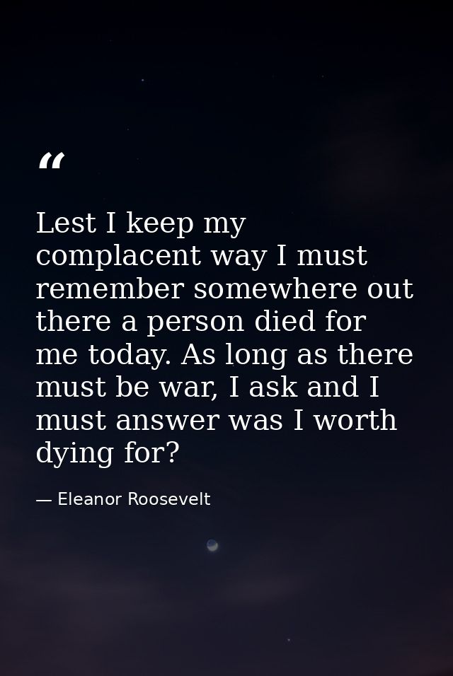 Lest I keep my complacent way I must remember somewhere out there a person died for me today. As long as there must be w — Eleanor Roosevelt