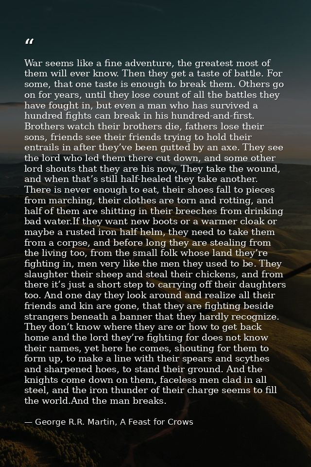 War seems like a fine adventure, the greatest most of them will ever know. Then they get a taste of battle. For some, th — George R.R. Martin, A Feast for Crows