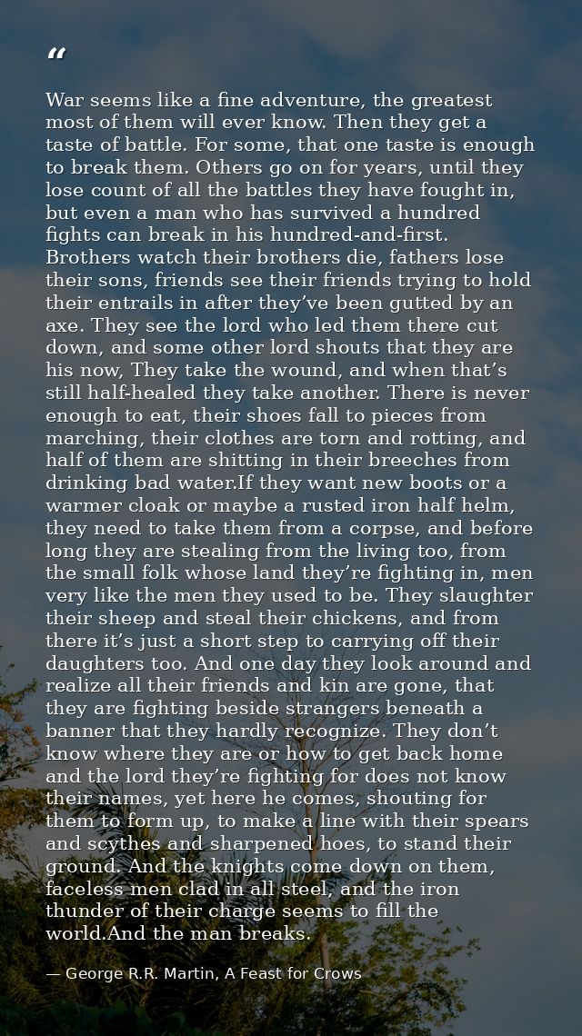 War seems like a fine adventure, the greatest most of them will ever know. Then they get a taste of battle. For some, th — George R.R. Martin, A Feast for Crows
