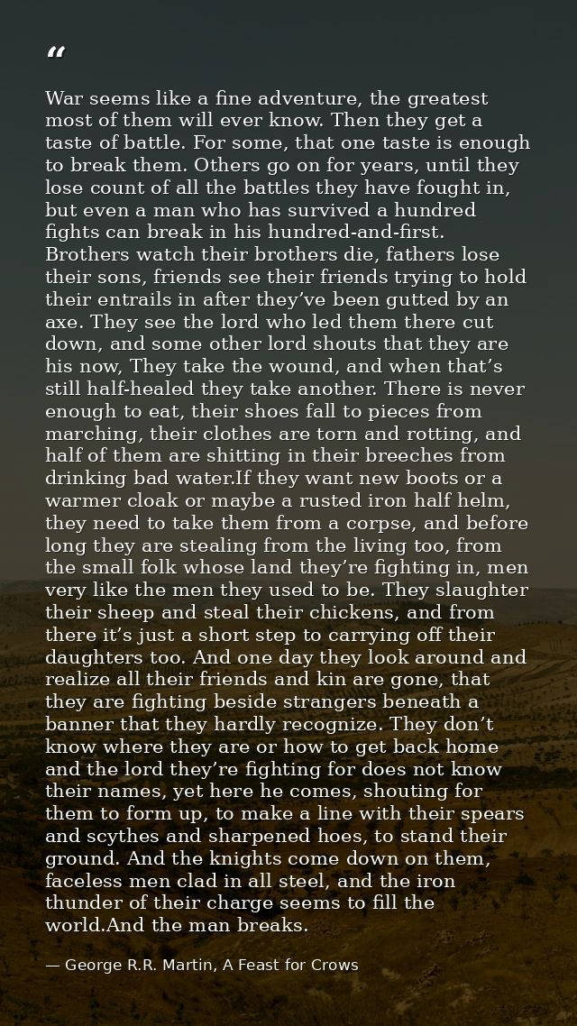 War seems like a fine adventure, the greatest most of them will ever know. Then they get a taste of battle. For some, th — George R.R. Martin, A Feast for Crows