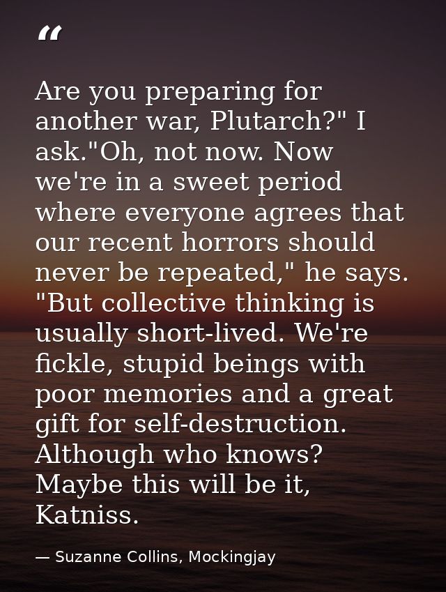 Are you preparing for another war, Plutarch?" I ask."Oh, not now. Now we're in a sweet period where everyone agrees that — Suzanne Collins, Mockingjay